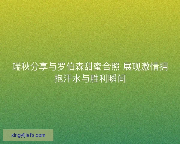 瑞秋分享与罗伯森甜蜜合照 展现激情拥抱汗水与胜利瞬间