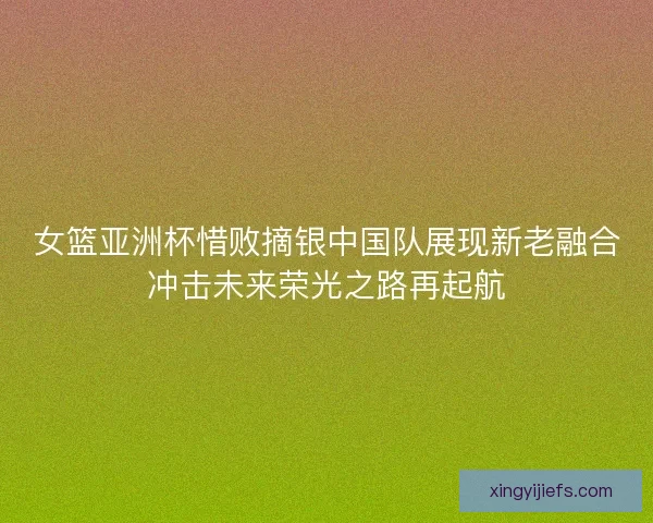 女篮亚洲杯惜败摘银中国队展现新老融合冲击未来荣光之路再起航