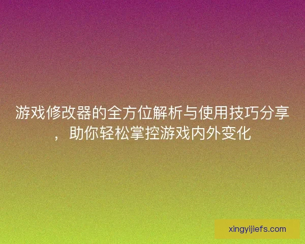 游戏修改器的全方位解析与使用技巧分享，助你轻松掌控游戏内外变化