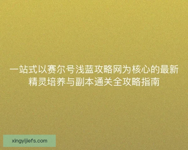 一站式以赛尔号浅蓝攻略网为核心的最新精灵培养与副本通关全攻略指南
