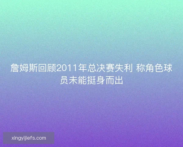 詹姆斯回顾2011年总决赛失利 称角色球员未能挺身而出