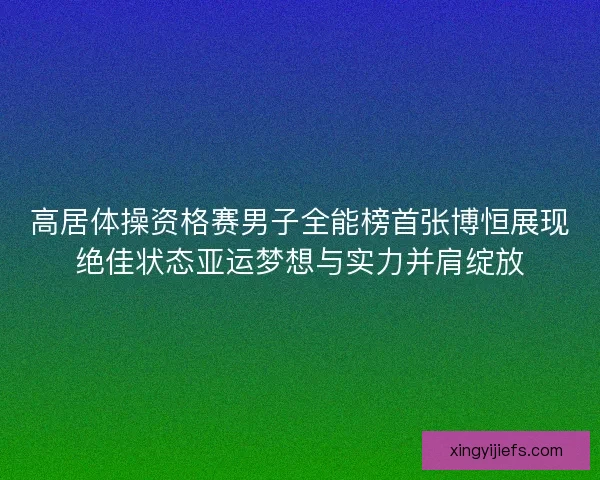 高居体操资格赛男子全能榜首张博恒展现绝佳状态亚运梦想与实力并肩绽放