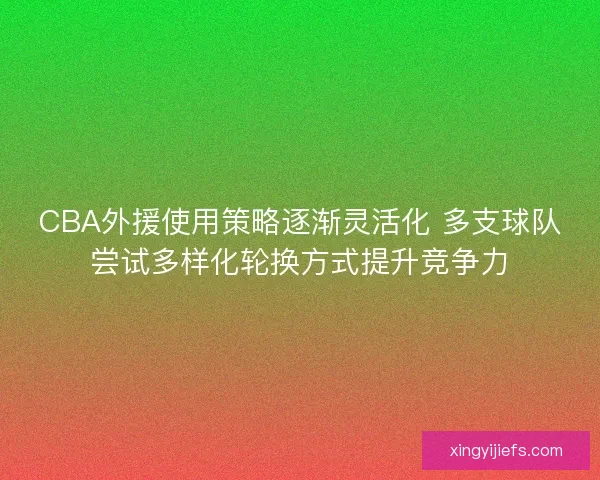 CBA外援使用策略逐渐灵活化 多支球队尝试多样化轮换方式提升竞争力