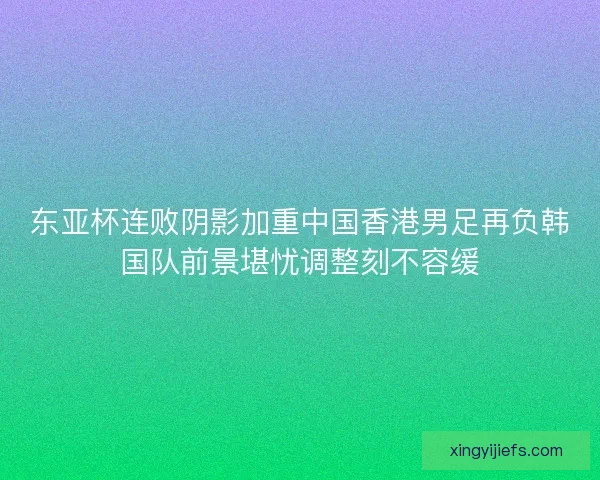 东亚杯连败阴影加重中国香港男足再负韩国队前景堪忧调整刻不容缓