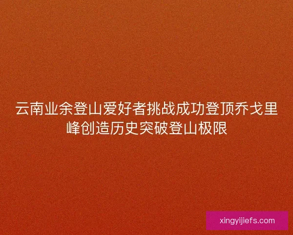 云南业余登山爱好者挑战成功登顶乔戈里峰创造历史突破登山极限