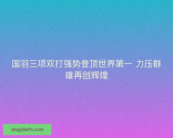国羽三项双打强势登顶世界第一 力压群雄再创辉煌
