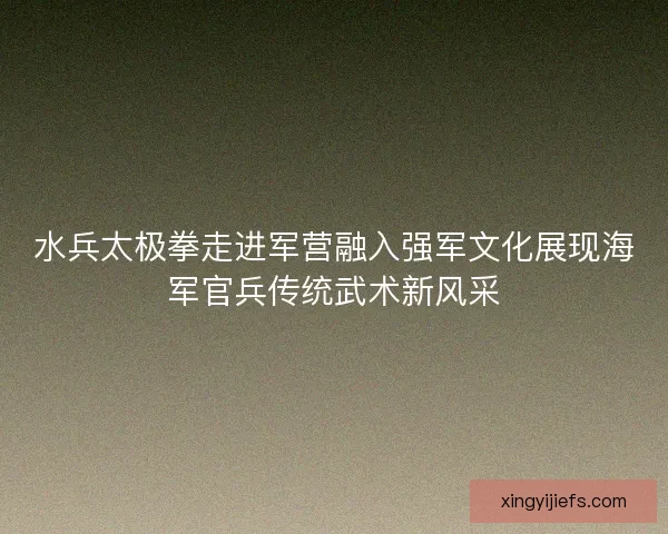水兵太极拳走进军营融入强军文化展现海军官兵传统武术新风采