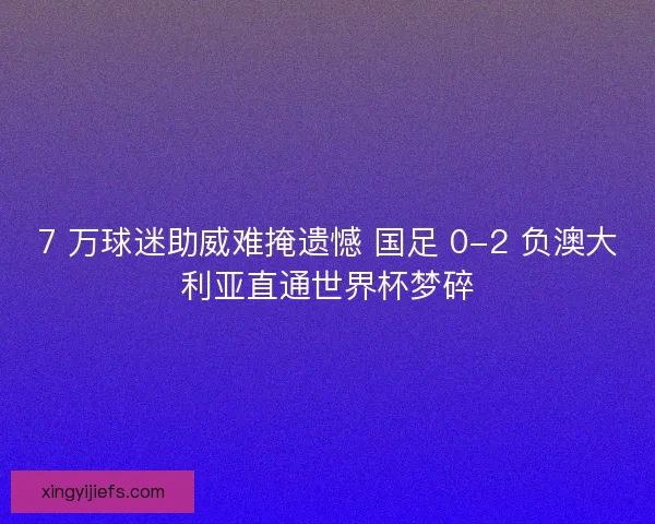 7 万球迷助威难掩遗憾 国足 0-2 负澳大利亚直通世界杯梦碎
