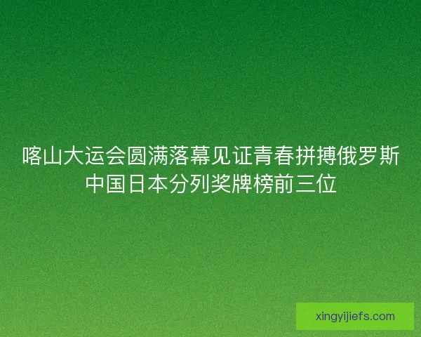 喀山大运会圆满落幕见证青春拼搏俄罗斯中国日本分列奖牌榜前三位