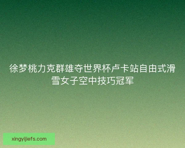 徐梦桃力克群雄夺世界杯卢卡站自由式滑雪女子空中技巧冠军