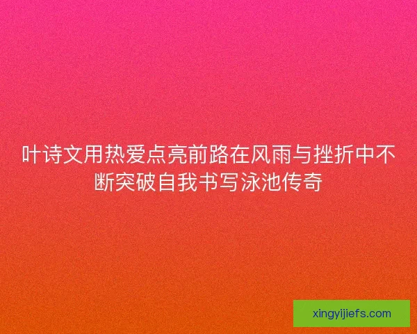 叶诗文用热爱点亮前路在风雨与挫折中不断突破自我书写泳池传奇