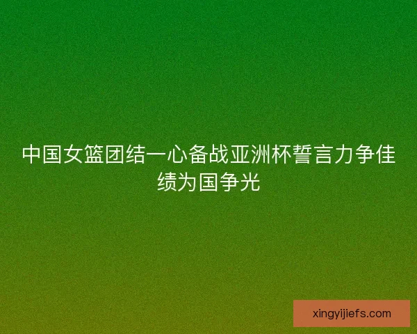 中国女篮团结一心备战亚洲杯誓言力争佳绩为国争光 中国女篮团结一心备战亚洲杯誓言力争佳绩为国争光