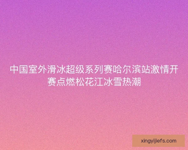 中国室外滑冰超级系列赛哈尔滨站激情开赛点燃松花江冰雪热潮