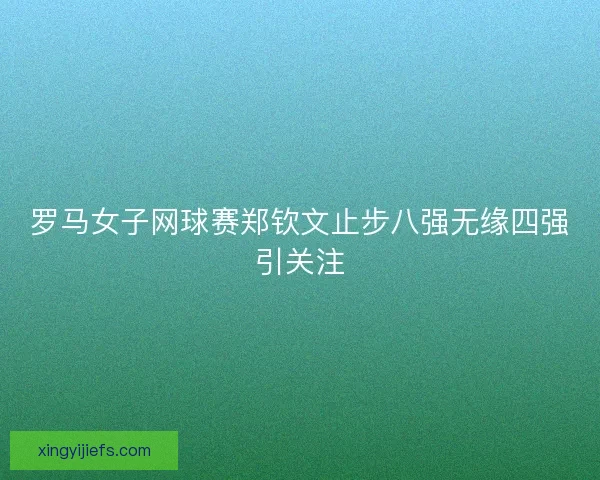 罗马女子网球赛郑钦文止步八强无缘四强引关注