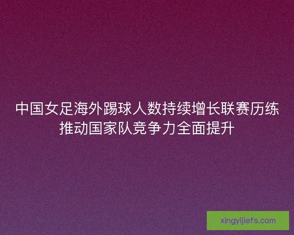 中国女足海外踢球人数持续增长联赛历练推动国家队竞争力全面提升