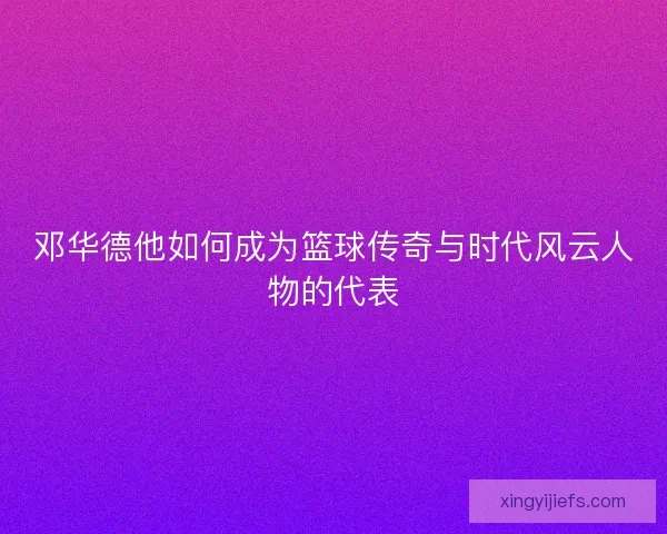邓华德他如何成为篮球传奇与时代风云人物的代表