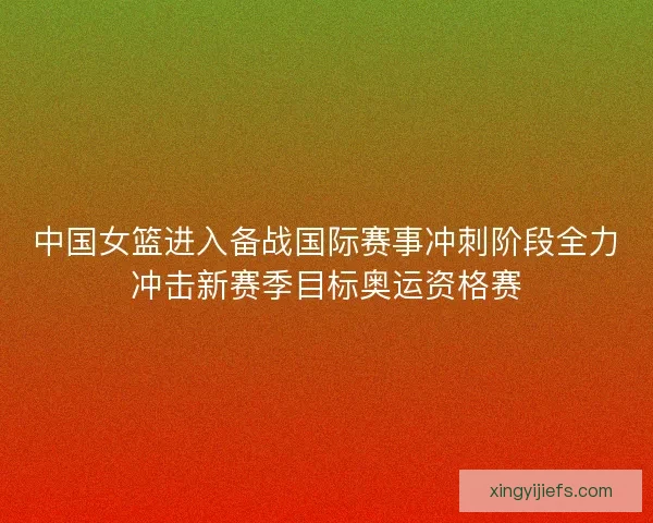 中国女篮进入备战国际赛事冲刺阶段全力冲击新赛季目标奥运资格赛