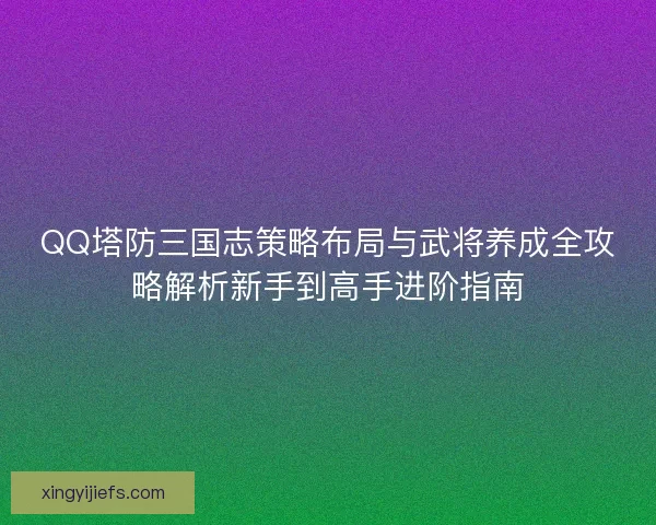 QQ塔防三国志策略布局与武将养成全攻略解析新手到高手进阶指南