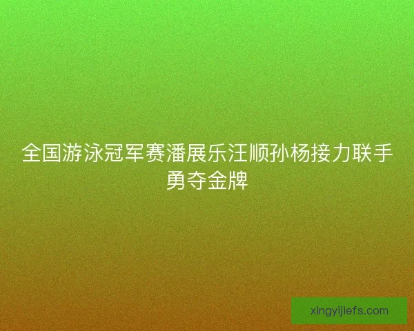 全国游泳冠军赛潘展乐汪顺孙杨接力联手勇夺金牌