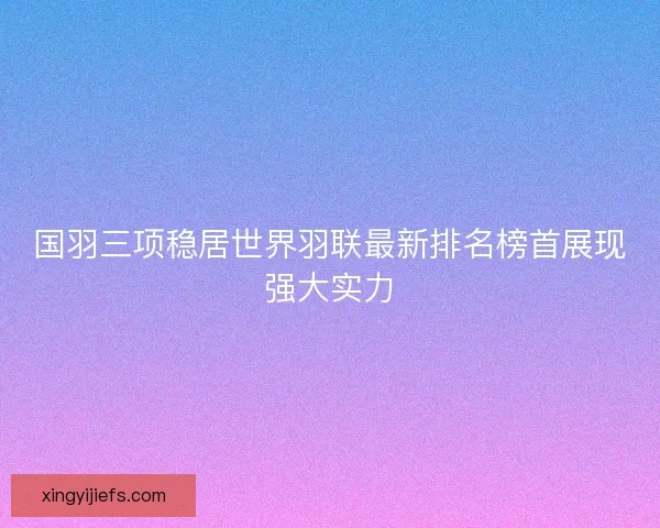 国羽三项稳居世界羽联最新排名榜首展现强大实力