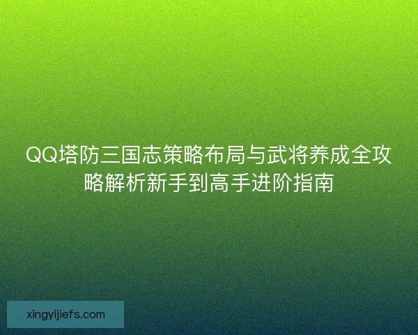 QQ塔防三国志策略布局与武将养成全攻略解析新手到高手进阶指南