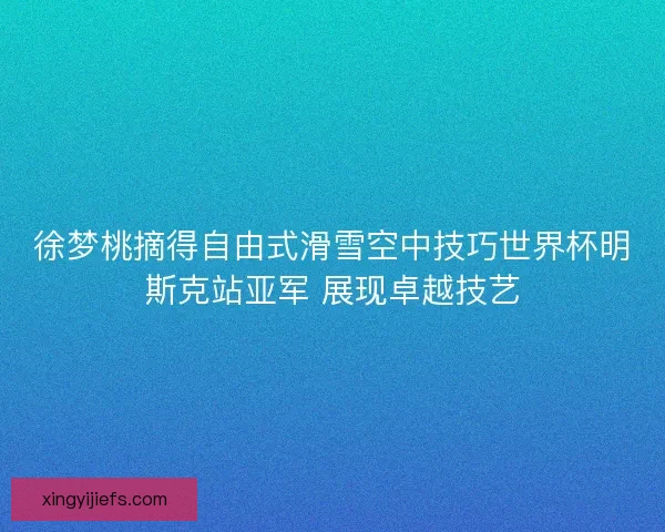 徐梦桃摘得自由式滑雪空中技巧世界杯明斯克站亚军 展现卓越技艺