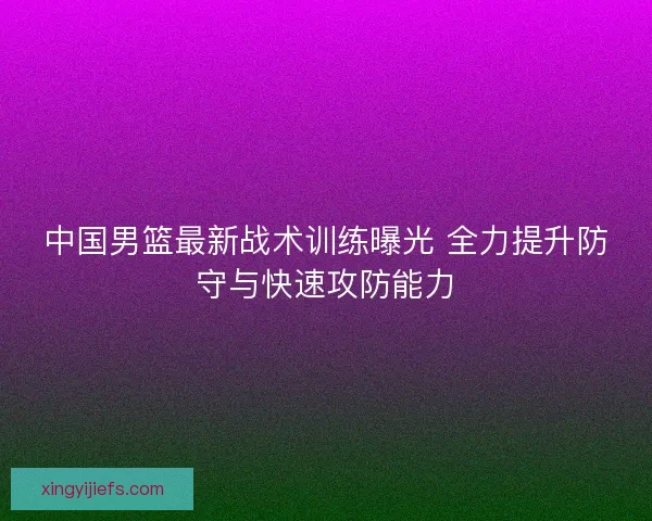 中国男篮最新战术训练曝光 全力提升防守与快速攻防能力 中国男篮最新战术训练曝光 全力提升防守与快速攻防能力