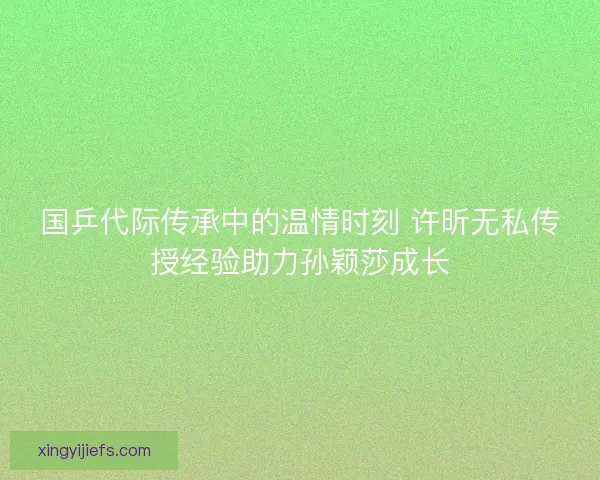 国乒代际传承中的温情时刻 许昕无私传授经验助力孙颖莎成长